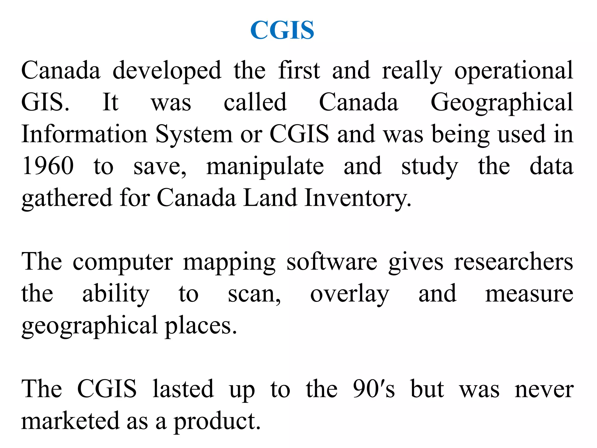 Canada developed the first and really operational
GIS. It was called Canada Geographical
Information System or CGIS and was being used in
1960 to save, manipulate and study the data
gathered for Canada Land Inventory.
The computer mapping software gives researchers
the ability to scan, overlay and measure
geographical places.
The CGIS lasted up to the 90′s but was never
marketed as a product.
CGIS
 