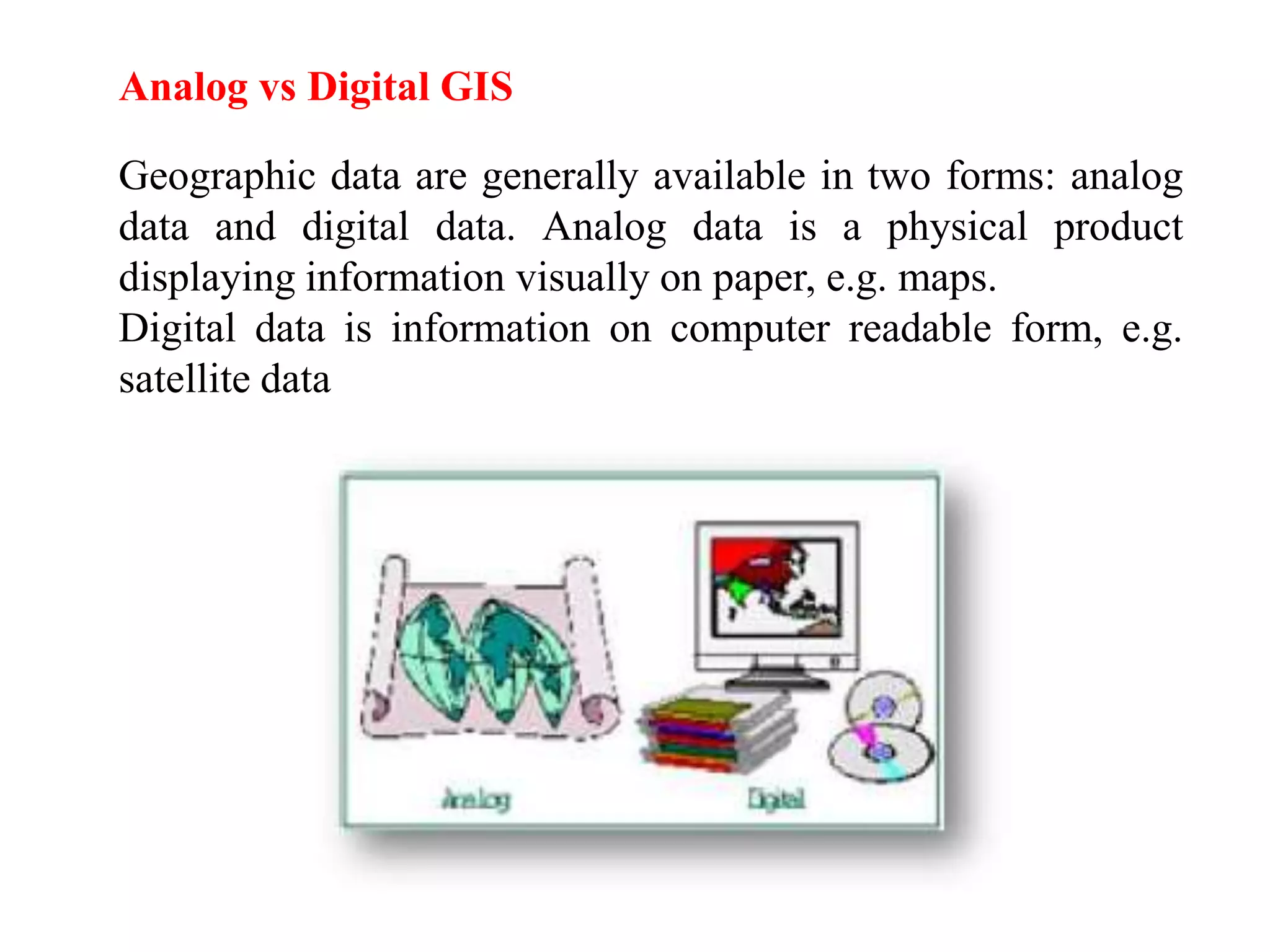Analog vs Digital GIS
Geographic data are generally available in two forms: analog
data and digital data. Analog data is a physical product
displaying information visually on paper, e.g. maps.
Digital data is information on computer readable form, e.g.
satellite data
 