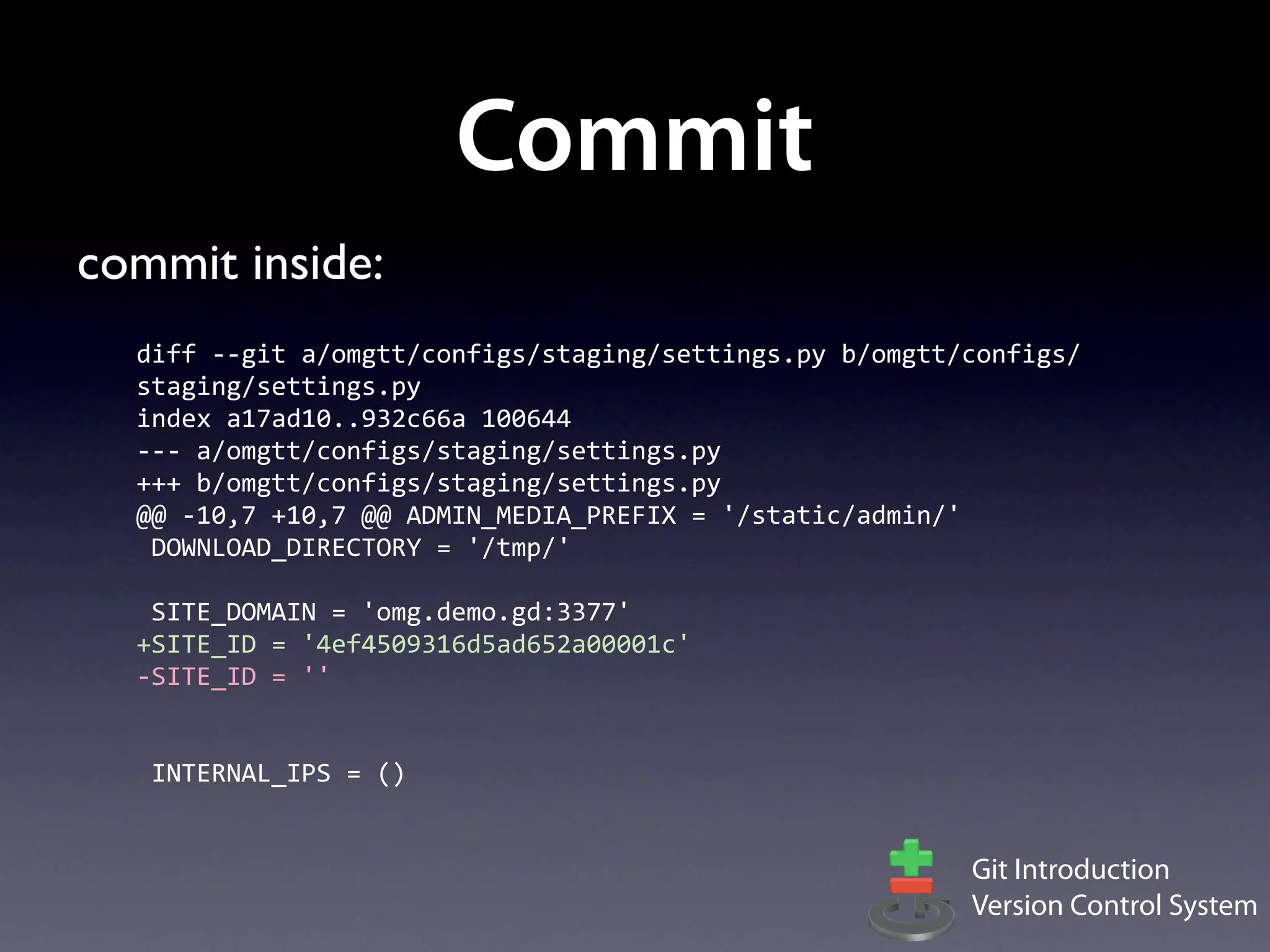 Commit
commit inside:
  diff	
  -­‐-­‐git	
  a/omgtt/configs/staging/settings.py	
  b/omgtt/configs/
  staging/settings.py
  index	
  a17ad10..932c66a	
  100644
  -­‐-­‐-­‐	
  a/omgtt/configs/staging/settings.py
  +++	
  b/omgtt/configs/staging/settings.py
  @@	
  -­‐10,7	
  +10,7	
  @@	
  ADMIN_MEDIA_PREFIX	
  =	
  '/static/admin/'
  	
  DOWNLOAD_DIRECTORY	
  =	
  '/tmp/'
  	
  
  	
  SITE_DOMAIN	
  =	
  'omg.demo.gd:3377'
  +SITE_ID	
  =	
  '4ef4509316d5ad652a00001c'
  -­‐SITE_ID	
  =	
  ''
  	
  
  	
  
  	
  INTERNAL_IPS	
  =	
  ()


                                                                     Git Introduction
                                                                     Version Control System
 