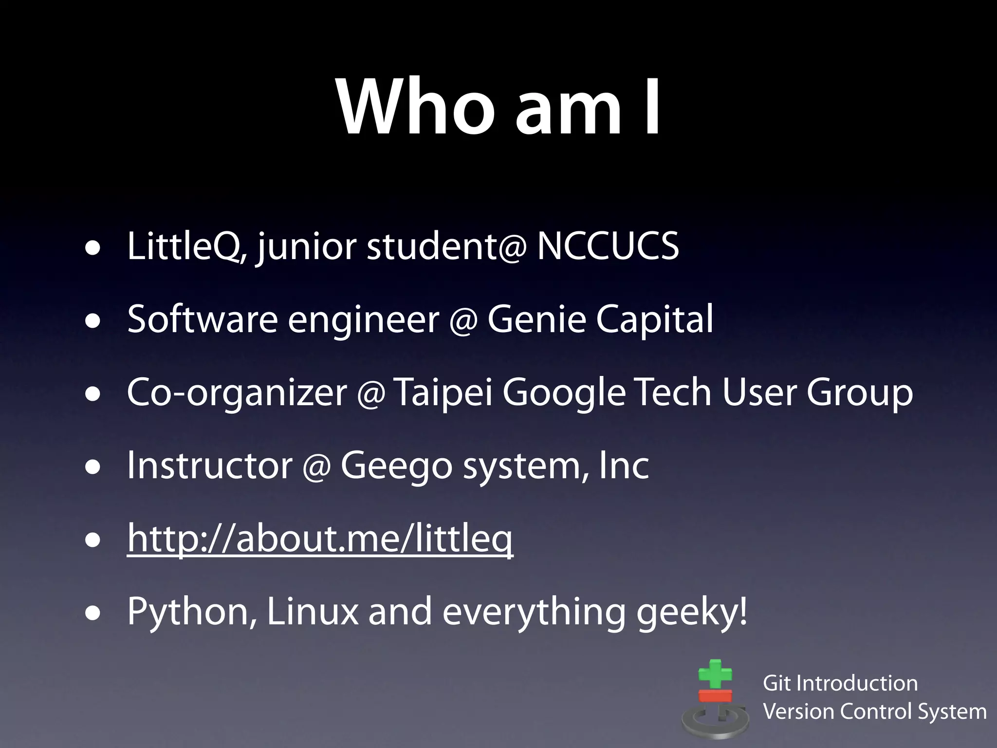Who am I
•   LittleQ, junior student@ NCCUCS
•   Software engineer @ Genie Capital
•   Co-organizer @ Taipei Google Tech User Group
•   Instructor @ Geego system, Inc
•   http://about.me/littleq
•   Python, Linux and everything geeky!
                                          Git Introduction
                                          Version Control System
 