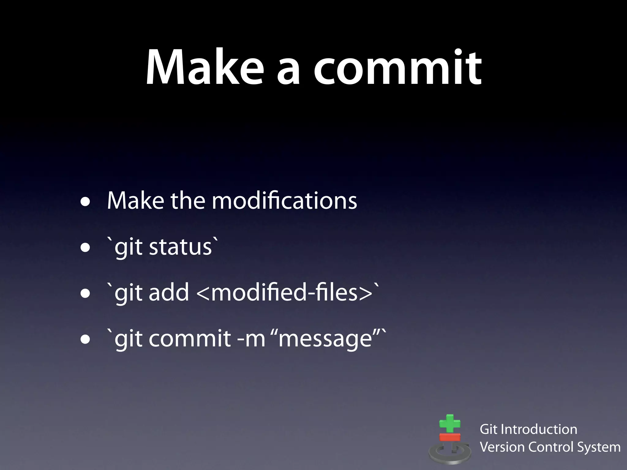 Make a commit

•   Make the modifications
•   `git status`
•   `git add <modified-files>`
•   `git commit -m “message”`


                                 Git Introduction
                                 Version Control System
 