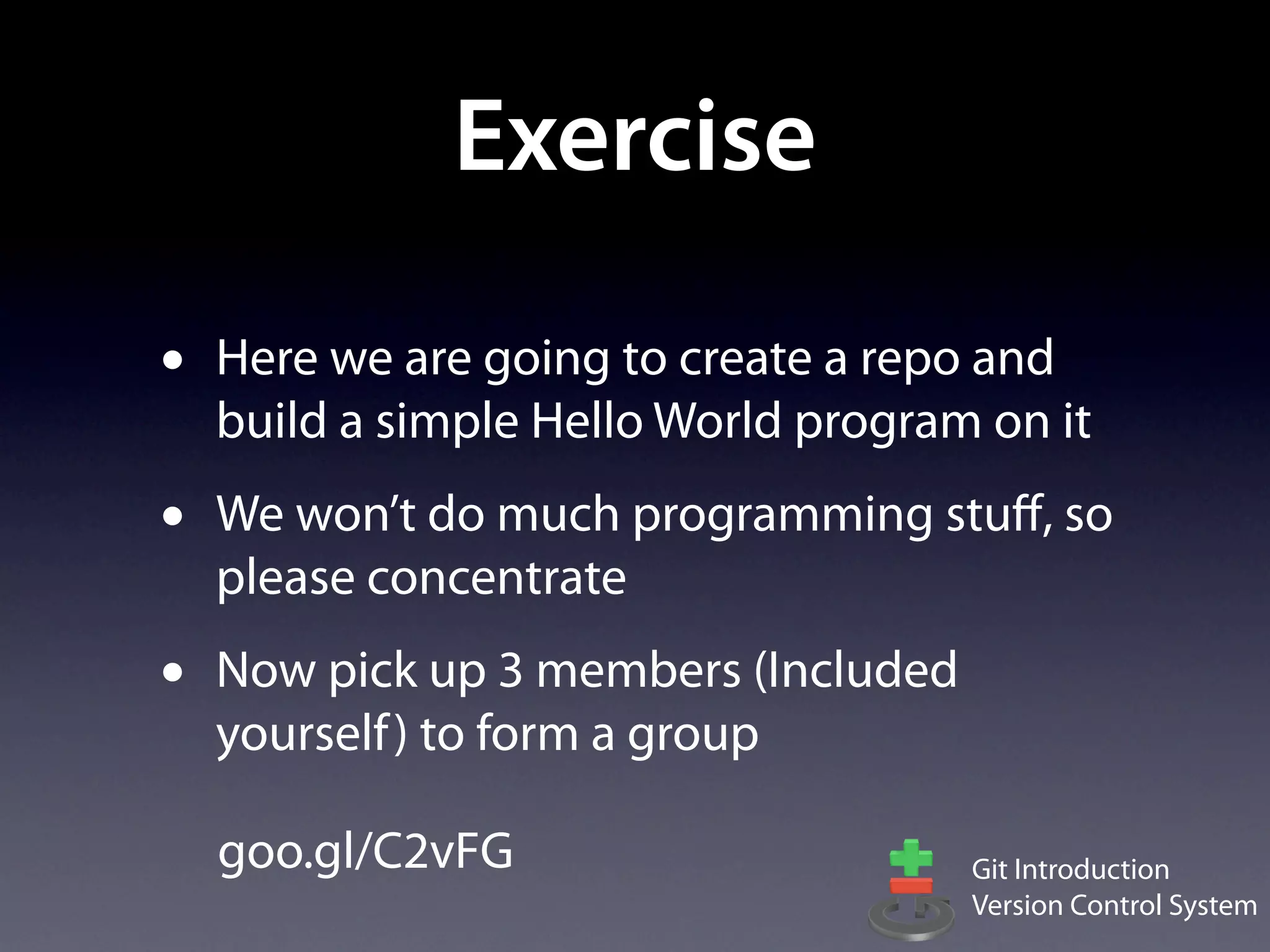 Exercise

•   Here we are going to create a repo and
    build a simple Hello World program on it
•   We won’t do much programming stuﬀ, so
    please concentrate
•   Now pick up 3 members (Included
    yourself ) to form a group

    goo.gl/C2vFG                      Git Introduction
                                      Version Control System
 