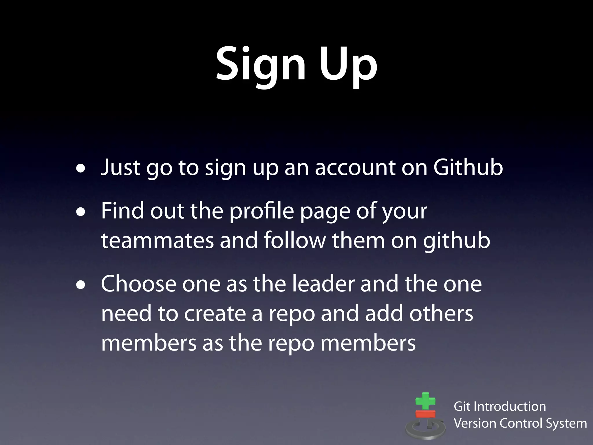 Sign Up

•   Just go to sign up an account on Github
•   Find out the profile page of your
    teammates and follow them on github
•   Choose one as the leader and the one
    need to create a repo and add others
    members as the repo members

                                      Git Introduction
                                      Version Control System
 