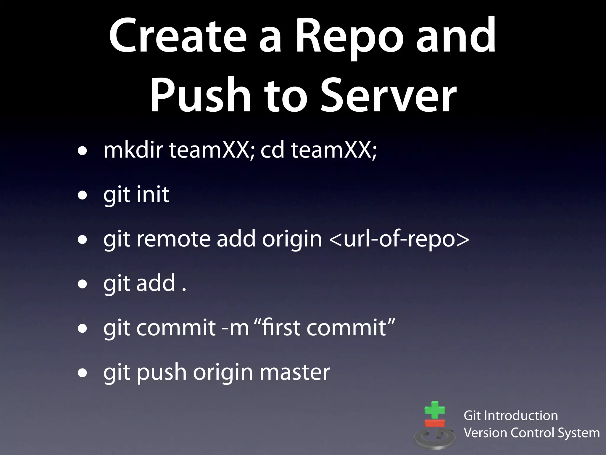 Create a Repo and
      Push to Server
•   mkdir teamXX; cd teamXX;
•   git init
•   git remote add origin <url-of-repo>
•   git add .
•   git commit -m “first commit”
•   git push origin master
                                      Git Introduction
                                      Version Control System
 