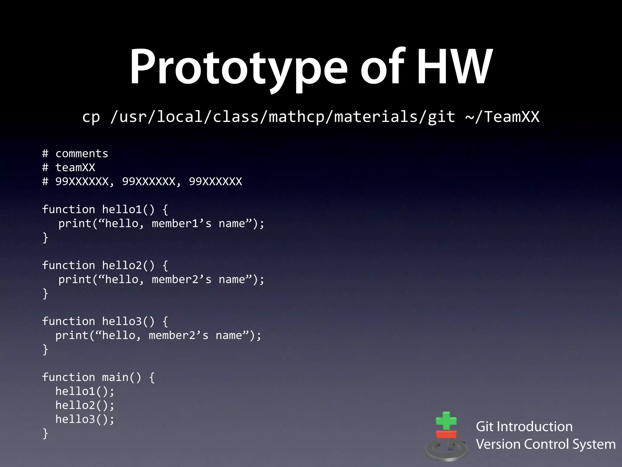 Prototype of HW
        cp	
  /usr/local/class/mathcp/materials/git	
  ~/TeamXX

#	
  comments
#	
  teamXX
#	
  99XXXXXX,	
  99XXXXXX,	
  99XXXXXX

function	
  hello1()	
  {
  print(“hello,	
  member1’s	
  name”);
}

function	
  hello2()	
  {
  print(“hello,	
  member2’s	
  name”);
}

function	
  hello3()	
  {
	
  	
  print(“hello,	
  member2’s	
  name”);
}

function	
  main()	
  {
	
  	
  hello1();
	
  	
  hello2();
	
  	
  hello3();
}                                                      Git Introduction
                                                       Version Control System
 