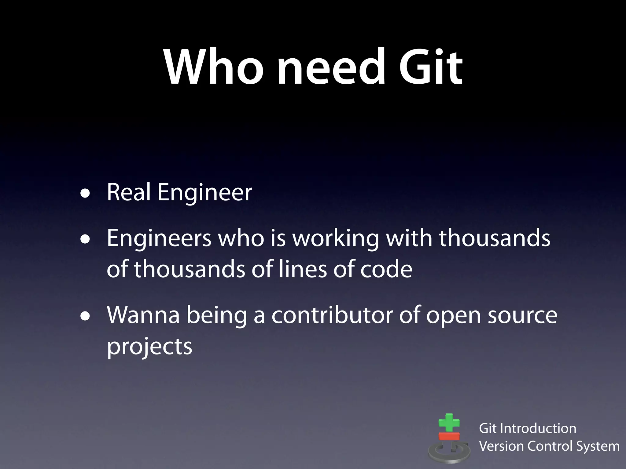 Who need Git

•   Real Engineer
•   Engineers who is working with thousands
    of thousands of lines of code
•   Wanna being a contributor of open source
    projects


                                     Git Introduction
                                     Version Control System
 