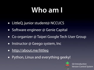 Who am I
•   LittleQ, junior student@ NCCUCS
•   Software engineer @ Genie Capital
•   Co-organizer @ Taipei Google Tech User Group
•   Instructor @ Geego system, Inc
•   http://about.me/littleq
•   Python, Linux and everything geeky!
                                          Git Introduction
                                          Version Control System
 