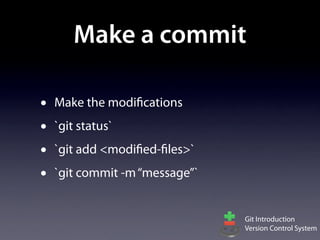 Make a commit

•   Make the modifications
•   `git status`
•   `git add <modified-files>`
•   `git commit -m “message”`


                                 Git Introduction
                                 Version Control System
 