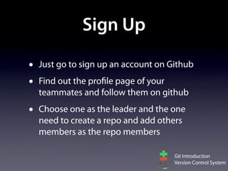 Sign Up

•   Just go to sign up an account on Github
•   Find out the profile page of your
    teammates and follow them on github
•   Choose one as the leader and the one
    need to create a repo and add others
    members as the repo members

                                      Git Introduction
                                      Version Control System
 