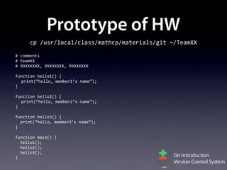 Prototype of HW
        cp	
  /usr/local/class/mathcp/materials/git	
  ~/TeamXX

#	
  comments
#	
  teamXX
#	
  99XXXXXX,	
  99XXXXXX,	
  99XXXXXX

function	
  hello1()	
  {
  print(“hello,	
  member1’s	
  name”);
}

function	
  hello2()	
  {
  print(“hello,	
  member2’s	
  name”);
}

function	
  hello3()	
  {
	
  	
  print(“hello,	
  member2’s	
  name”);
}

function	
  main()	
  {
	
  	
  hello1();
	
  	
  hello2();
	
  	
  hello3();
}                                                      Git Introduction
                                                       Version Control System
 