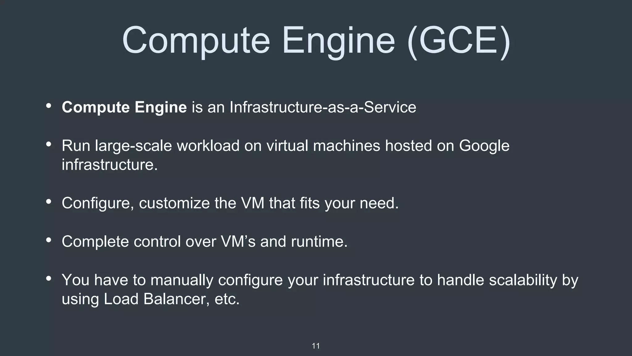 Compute Engine (GCE)
• Compute Engine is an Infrastructure-as-a-Service
• Run large-scale workload on virtual machines hosted on Google
infrastructure.
• Configure, customize the VM that fits your need.
• Complete control over VM’s and runtime.
• You have to manually configure your infrastructure to handle scalability by
using Load Balancer, etc.
11
 