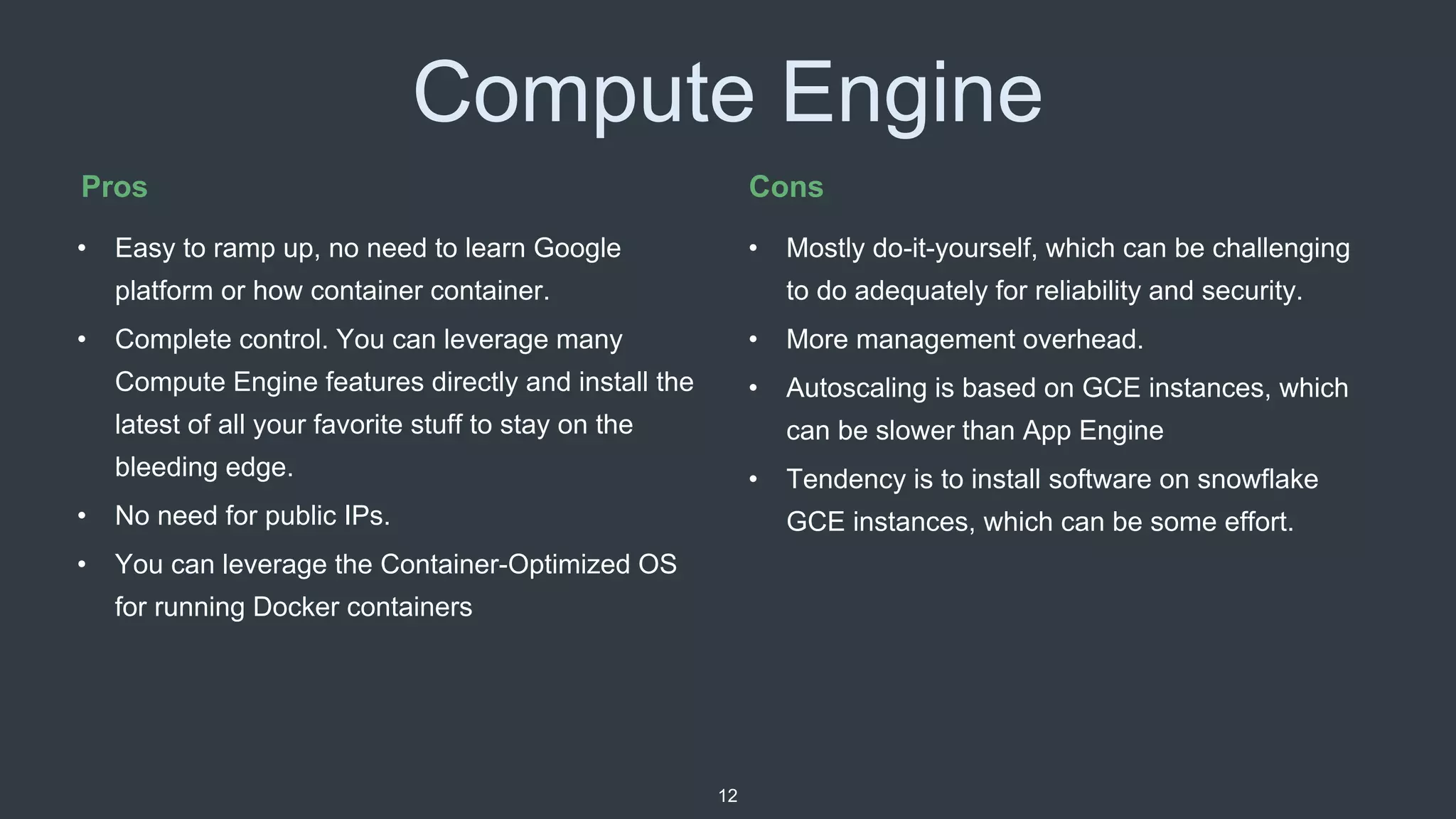 Compute Engine
• Mostly do-it-yourself, which can be challenging
to do adequately for reliability and security.
• More management overhead.
• Autoscaling is based on GCE instances, which
can be slower than App Engine
• Tendency is to install software on snowflake
GCE instances, which can be some effort.
Pros Cons
• Easy to ramp up, no need to learn Google
platform or how container container.
• Complete control. You can leverage many
Compute Engine features directly and install the
latest of all your favorite stuff to stay on the
bleeding edge.
• No need for public IPs.
• You can leverage the Container-Optimized OS
for running Docker containers
12
 