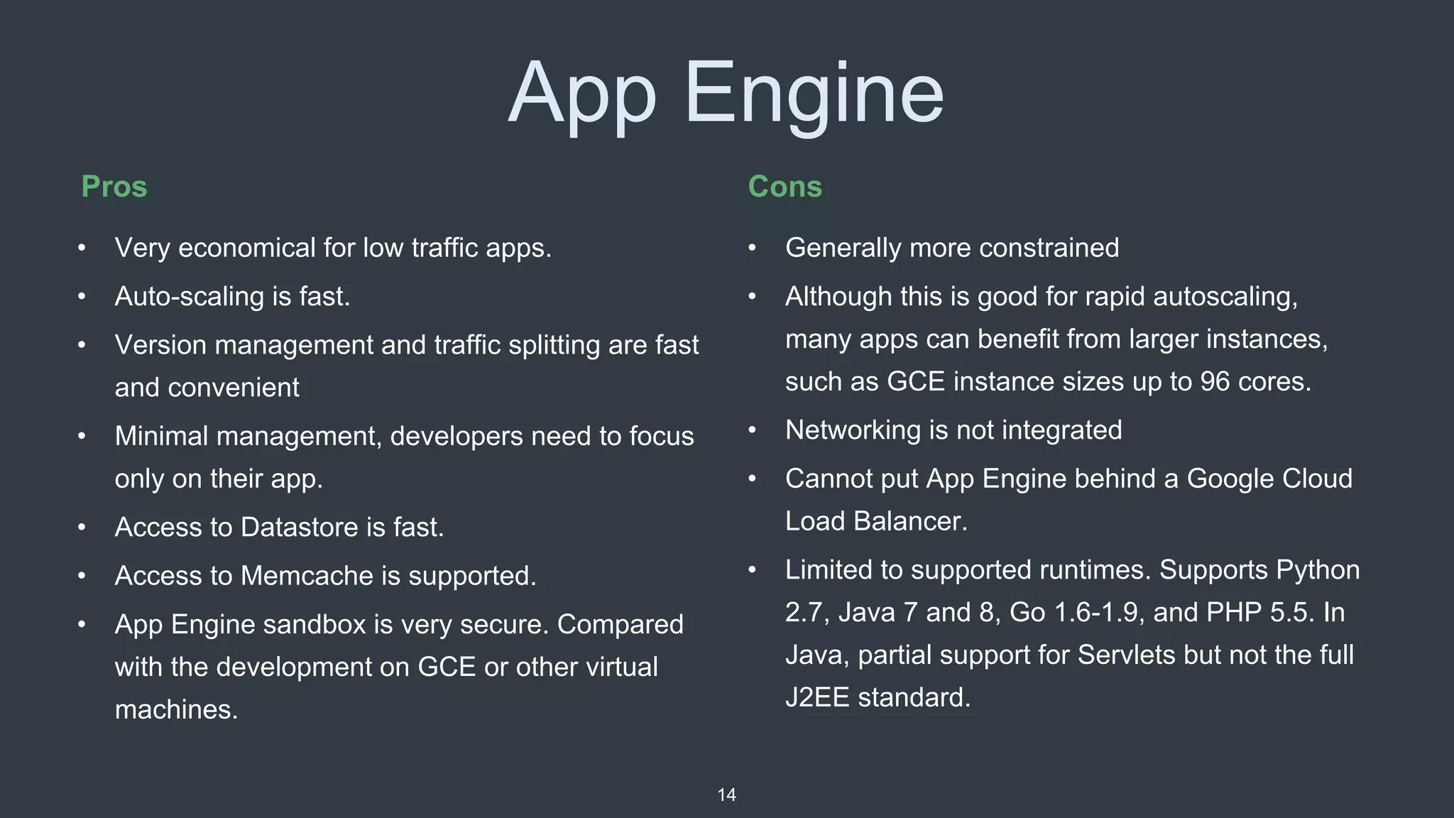 App Engine
• Generally more constrained
• Although this is good for rapid autoscaling,
many apps can benefit from larger instances,
such as GCE instance sizes up to 96 cores.
• Networking is not integrated
• Cannot put App Engine behind a Google Cloud
Load Balancer.
• Limited to supported runtimes. Supports Python
2.7, Java 7 and 8, Go 1.6-1.9, and PHP 5.5. In
Java, partial support for Servlets but not the full
J2EE standard.
Pros Cons
• Very economical for low traffic apps.
• Auto-scaling is fast.
• Version management and traffic splitting are fast
and convenient
• Minimal management, developers need to focus
only on their app.
• Access to Datastore is fast.
• Access to Memcache is supported.
• App Engine sandbox is very secure. Compared
with the development on GCE or other virtual
machines.
14
 