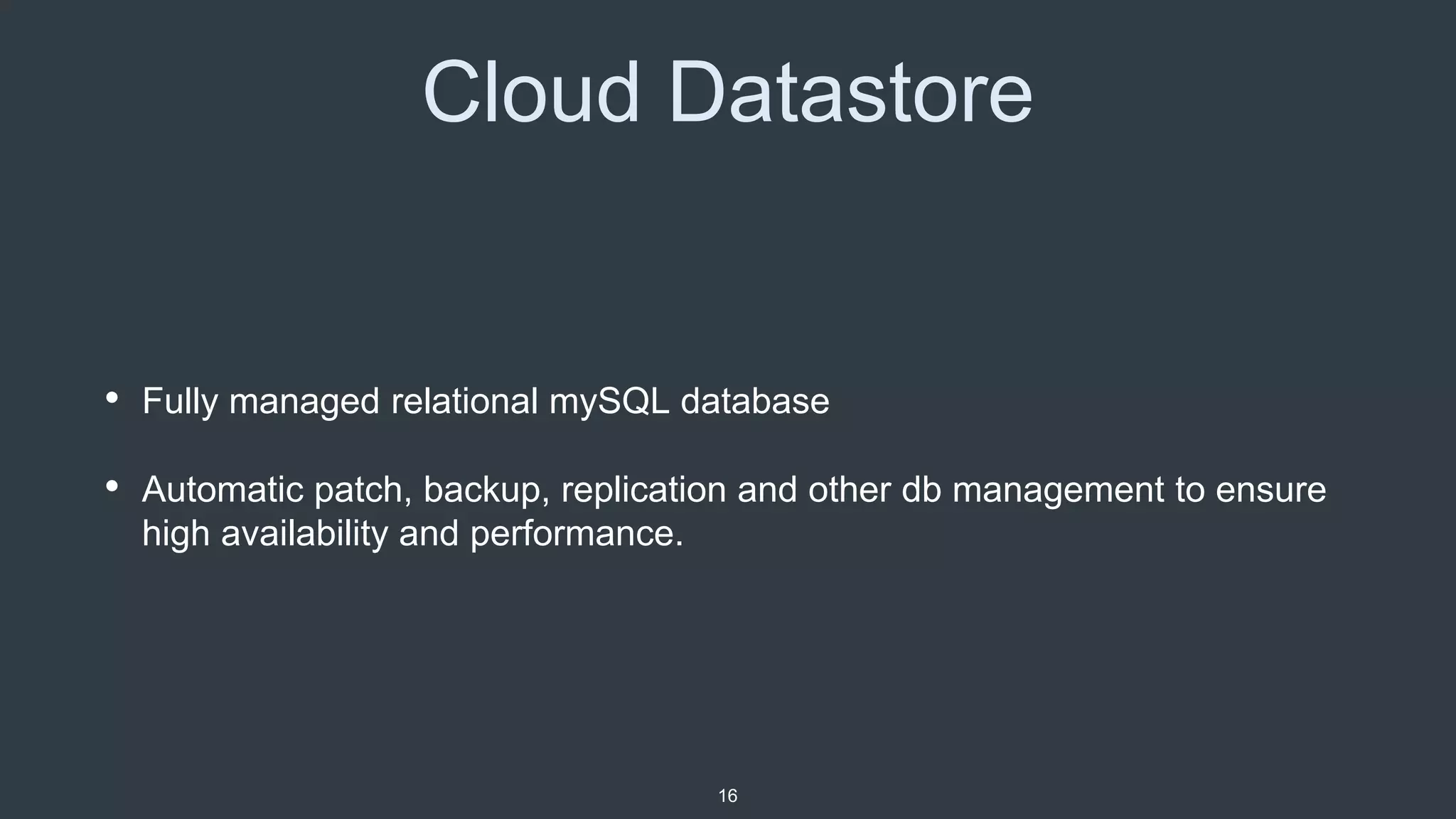 Cloud Datastore
• Fully managed relational mySQL database
• Automatic patch, backup, replication and other db management to ensure
high availability and performance.
16
 
