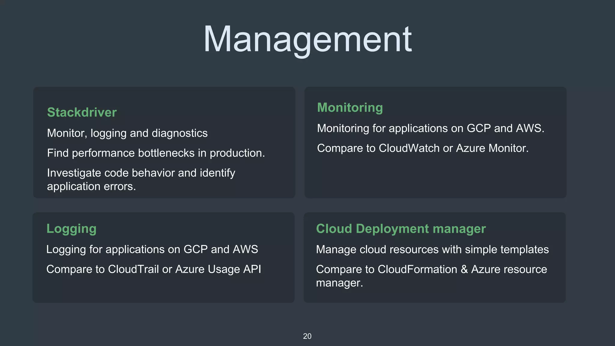 Management
Logging
Logging for applications on GCP and AWS
Compare to CloudTrail or Azure Usage API
20
Monitoring
Monitoring for applications on GCP and AWS.
Compare to CloudWatch or Azure Monitor.
Stackdriver
Monitor, logging and diagnostics
Find performance bottlenecks in production.
Investigate code behavior and identify
application errors.
Cloud Deployment manager
Manage cloud resources with simple templates
Compare to CloudFormation & Azure resource
manager.
 