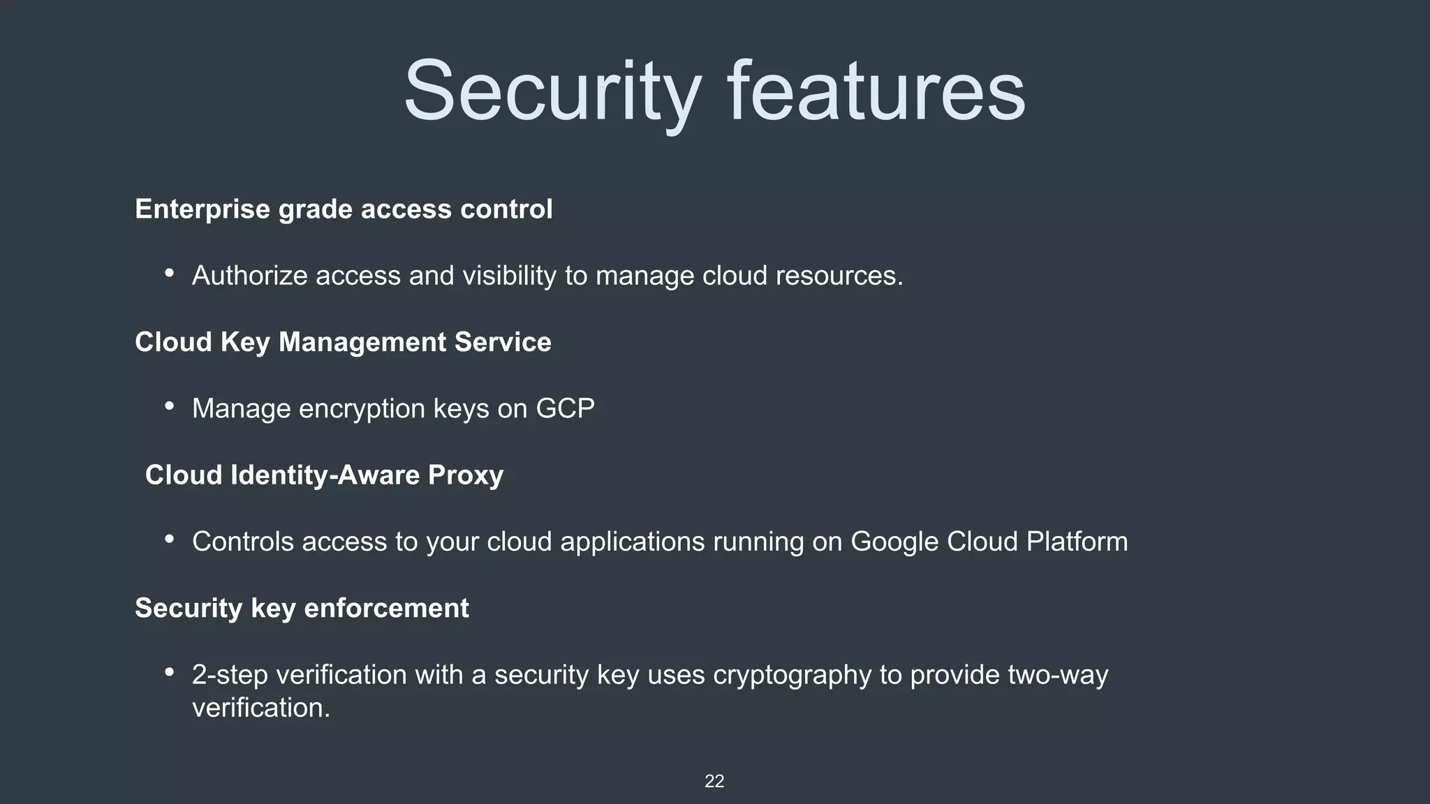 Security features
Enterprise grade access control
• Authorize access and visibility to manage cloud resources.
Cloud Key Management Service
• Manage encryption keys on GCP
Cloud Identity-Aware Proxy
• Controls access to your cloud applications running on Google Cloud Platform
Security key enforcement
• 2-step verification with a security key uses cryptography to provide two-way
verification.
22
 