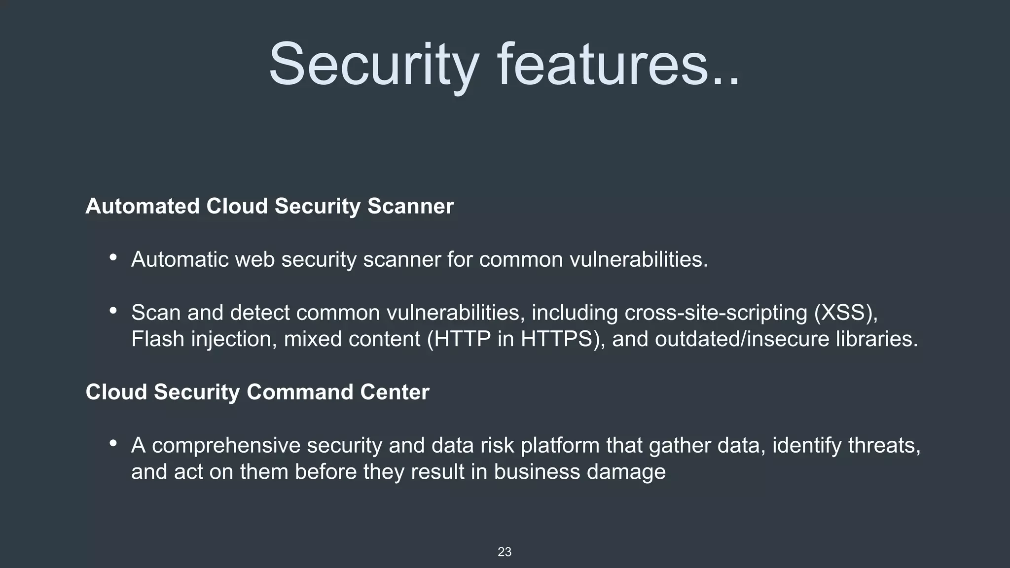 Security features..
23
Automated Cloud Security Scanner
• Automatic web security scanner for common vulnerabilities.
• Scan and detect common vulnerabilities, including cross-site-scripting (XSS),
Flash injection, mixed content (HTTP in HTTPS), and outdated/insecure libraries.
Cloud Security Command Center
• A comprehensive security and data risk platform that gather data, identify threats,
and act on them before they result in business damage
 