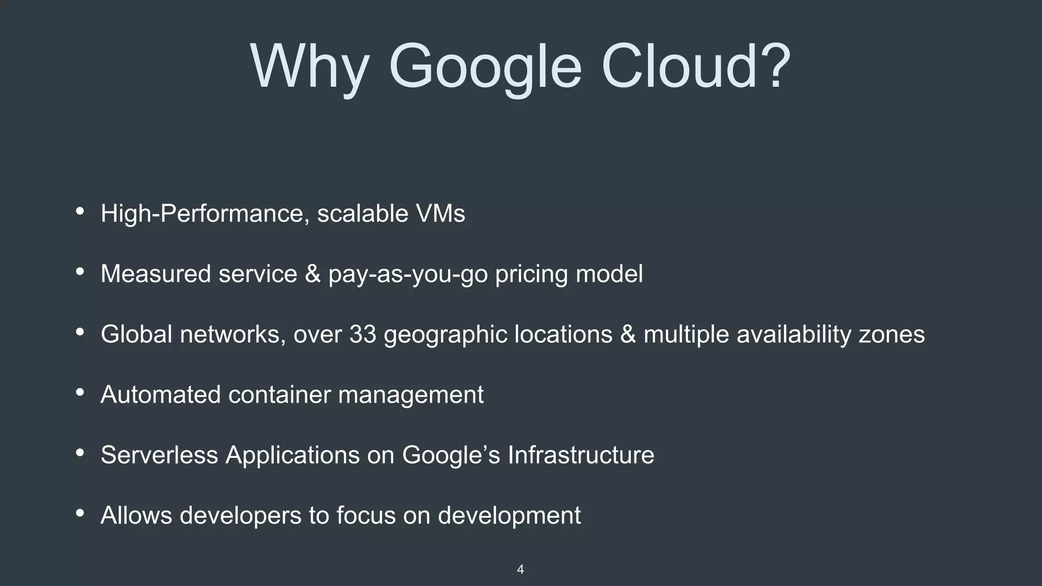 Why Google Cloud?
• High-Performance, scalable VMs
• Measured service & pay-as-you-go pricing model
• Global networks, over 33 geographic locations & multiple availability zones
• Automated container management
• Serverless Applications on Google’s Infrastructure
• Allows developers to focus on development
4
 