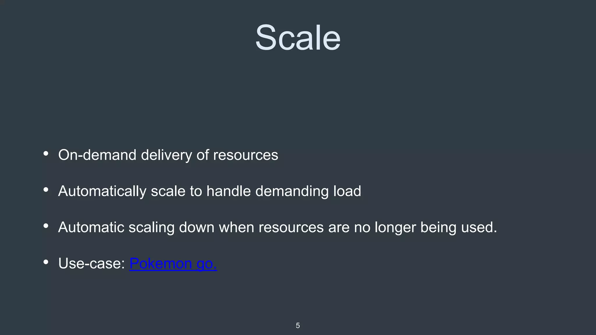 Scale
• On-demand delivery of resources
• Automatically scale to handle demanding load
• Automatic scaling down when resources are no longer being used.
• Use-case: Pokemon go.
5
 