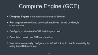 Compute Engine (GCE)
• Compute Engine is an Infrastructure-as-a-Service
• Run large-scale workload on virtual machines hosted on Google
infrastructure.
• Configure, customize the VM that fits your need.
• Complete control over VM’s and runtime.
• You have to manually configure your infrastructure to handle scalability by
using Load Balancer, etc.
11
 