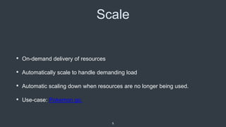 Scale
• On-demand delivery of resources
• Automatically scale to handle demanding load
• Automatic scaling down when resources are no longer being used.
• Use-case: Pokemon go.
5
 