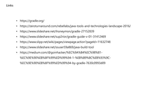 Links
• https://gradle.org/
• https://zeroturnaround.com/rebellabs/java-tools-and-technologies-landscape-2016/
• /ihoneymon/gradle-27152839
• /sup2rior/gradle-guide-v-01-31412469
• https://www.slipp.net/wiki/pages/viewpage.action?pageId=11632748
• /ssuser59a869/java-build-tool
• https://medium.com/@goinhacker/%EC%9A%B4%EC%98%81-
%EC%9E%90%EB%8F%99%ED%99%94-1-%EB%B9%8C%EB%93%9C-
%EC%9E%90%EB%8F%99%ED%99%94-by-gradle-7630c0993d09
 