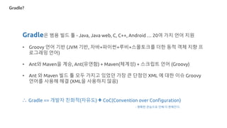 Gradle?
Gradle은 범용 빌드 툴 - Java, Java web, C, C++, Android … 20여 가지 언어 지원
• Groovy 언어 기반 (JVM 기반, 자바+파이썬+루비+스몰토크를 더한 동적 객체 지향 프
로그래밍 언어)
• Ant와 Maven을 계승, Ant(유연함) + Maven(체계성) + 스크립트 언어 (Groovy)
• Ant 와 Maven 빌드 툴 모두 가지고 있었던 가장 큰 단점인 XML 에 대한 이슈 Groovy
언어를 사용해 해결 (XML을 사용하지 않음)
∴ Gradle == 개발자 친화적(자유도) + CoC(Convention over Configuration)
- 명확한 관습으로 인해 더 편해진다.
 