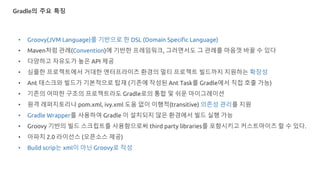 Gradle의 주요 특징
• Groovy(JVM Language)를 기반으로 한 DSL (Domain Specific Language)
• Maven처럼 관례(Convention)에 기반한 프레임워크, 그러면서도 그 관례를 마음껏 바꿀 수 있다
• 다양하고 자유도가 높은 API 제공
• 심플한 프로젝트에서 거대한 엔터프라이즈 환경의 멀티 프로젝트 빌드까지 지원하는 확장성
• Ant 태스크와 빌드가 기본적으로 탑재 (기존에 작성된 Ant Task를 Gradle에서 직접 호출 가능)
• 기존의 어떠한 구조의 프로젝트라도 Gradle로의 통합 및 쉬운 마이그레이션
• 원격 레퍼지토리나 pom.xml, ivy.xml 도움 없이 이행적(transitive) 의존성 관리를 지원
• Gradle Wrapper를 사용하여 Gradle 이 설치되지 않은 환경에서 빌드 실행 가능
• Groovy 기반의 빌드 스크립트를 사용함으로써 third party libraries를 포함시키고 커스트마이즈 할 수 있다.
• 아파치 2.0 라이선스 (오픈소스 제공)
• Build scrip는 xml이 아닌 Groovy로 작성
 