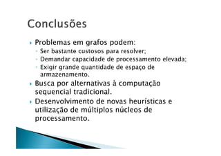    Problemas em grafos podem:
    ◦ Ser bastante custosos para resolver;
    ◦ Demandar capacidade de processamento elevada;
    ◦ Exigir grande quantidade de espaço de
      armazenamento.
   Busca por alternativas à computação
    sequencial tradicional.
   Desenvolvimento de novas heurísticas e
    utilização de múltiplos núcleos de
    processamento.
 