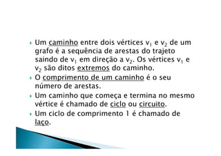    Um caminho entre dois vértices v1 e v2 de um
    grafo é a sequência de arestas do trajeto
    saindo de v1 em direção a v2. Os vértices v1 e
    v2 são ditos extremos do caminho.
   O comprimento de um caminho é o seu
    número de arestas.
   Um caminho que começa e termina no mesmo
    vértice é chamado de ciclo ou circuito.
   Um ciclo de comprimento 1 é chamado de
    laço.
 