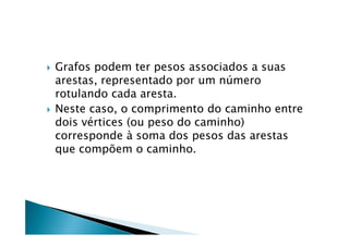    Grafos podem ter pesos associados a suas
    arestas, representado por um número
    rotulando cada aresta.
   Neste caso, o comprimento do caminho entre
    dois vértices (ou peso do caminho)
    corresponde à soma dos pesos das arestas
    que compõem o caminho.
 