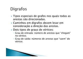    Tipos especiais de grafos nos quais todas as
    arestas são direcionadas.
   Caminhos em digrafos devem levar em
    consideração a direção das arestas.
   Dois tipos de graus de vértices:
    ◦ Grau de entrada: número de arestas que “chegam”
      no vértice;
    ◦ Grau de saída: números de arestas que “saem” do
      vértice.
 