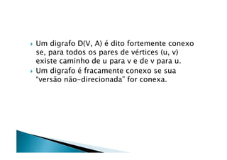    Um digrafo D(V, A) é dito fortemente conexo
    se, para todos os pares de vértices (u, v)
    existe caminho de u para v e de v para u.
   Um digrafo é fracamente conexo se sua
    “versão não-direcionada” for conexa.
 