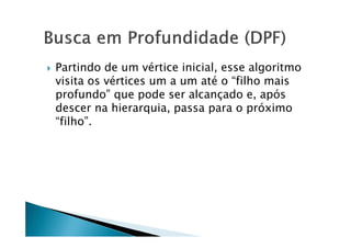    Partindo de um vértice inicial, esse algoritmo
    visita os vértices um a um até o “filho mais
    profundo” que pode ser alcançado e, após
    descer na hierarquia, passa para o próximo
    “filho”.
 