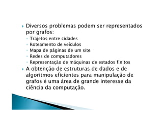    Diversos problemas podem ser representados
    por grafos:
    ◦   Trajetos entre cidades
    ◦   Roteamento de veículos
    ◦   Mapa de páginas de um site
    ◦   Redes de computadores
    ◦   Representação de máquinas de estados finitos
   A obtenção de estruturas de dados e de
    algoritmos eficientes para manipulação de
    grafos é uma área de grande interesse da
    ciência da computação.
 