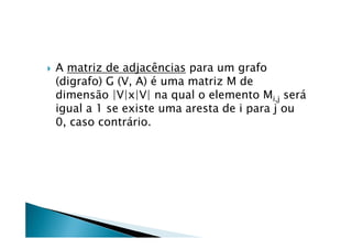    A matriz de adjacências para um grafo
    (digrafo) G (V, A) é uma matriz M de
    dimensão |V|x|V| na qual o elemento Mi,j será
    igual a 1 se existe uma aresta de i para j ou
    0, caso contrário.
 