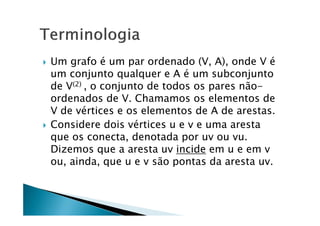    Um grafo é um par ordenado (V, A), onde V é
    um conjunto qualquer e A é um subconjunto
    de V(2) , o conjunto de todos os pares não-
    ordenados de V. Chamamos os elementos de
    V de vértices e os elementos de A de arestas.
   Considere dois vértices u e v e uma aresta
    que os conecta, denotada por uv ou vu.
    Dizemos que a aresta uv incide em u e em v
    ou, ainda, que u e v são pontas da aresta uv.
 