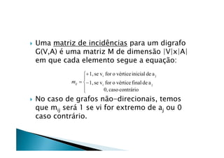    Uma matriz de incidências para um digrafo
    G(V,A) é uma matriz M de dimensão |V|x|A|
    em que cada elemento segue a equação:
                     1, se v i for o vértice inicial de a j
                    
              mij   1, se v i for o vértice final de a j
                    
                               0, caso contrário
   No caso de grafos não-direcionais, temos
    que mij será 1 se vi for extremo de aj ou 0
    caso contrário.
 