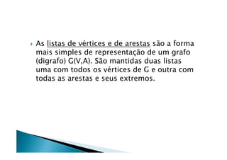    As listas de vértices e de arestas são a forma
    mais simples de representação de um grafo
    (digrafo) G(V,A). São mantidas duas listas
    uma com todos os vértices de G e outra com
    todas as arestas e seus extremos.
 