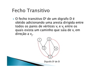    O fecho transitivo Dt de um digrafo D é
    obtido adicionando uma aresta dirigida entre
    todos os pares de vértices vi e vj entre os
    quais exista um caminho que saia de vi em
    direção a vj.




                      Digrafo Dt de D
 