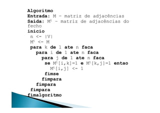 Algoritmo
Entrada: M – matriz de adjacências
Saída: Mt – matriz de adjacências do
fecho
inicio
 n <- |V|
 Mt <- M
 para k de 1 ate n faca
   para i de 1 ate n faca
     para j de 1 ate n faca
       se Mt[i,k]=1 e Mt[k,j]=1 entao
         Mt[i,j] <- 1
       fimse
      fimpara
   fimpara
 fimpara
fimalgoritmo
 