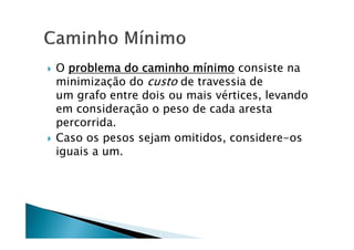    O problema do caminho mínimo consiste na
    minimização do custo de travessia de
    um grafo entre dois ou mais vértices, levando
    em consideração o peso de cada aresta
    percorrida.
   Caso os pesos sejam omitidos, considere-os
    iguais a um.
 