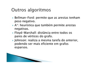    Bellman-Ford: permite que as arestas tenham
    peso negativo.
   A*: heurística que também permite arestas
    negativas.
   Floyd-Warshall: distância entre todos os
    pares de vértices do grafo.
   Johnson: realiza a mesma tarefa do anterior,
    podendo ser mais eficiente em grafos
    esparsos.
 