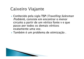    Conhecido pela sigla TSP (Travelling Salesman
    Problem), consiste em encontrar o menor
    circuito a partir de um vértice fonte v e que
    passe por todos os demais vértices
    exatamente uma vez.
   Também é um problema de otimização .
 
