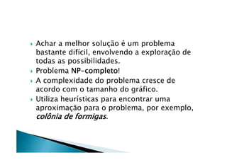    Achar a melhor solução é um problema
    bastante difícil, envolvendo a exploração de
    todas as possibilidades.
   Problema NP-completo!
   A complexidade do problema cresce de
    acordo com o tamanho do gráfico.
   Utiliza heurísticas para encontrar uma
    aproximação para o problema, por exemplo,
    colônia de formigas.
 