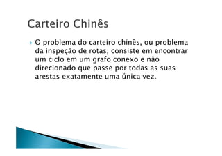    O problema do carteiro chinês, ou problema
    da inspeção de rotas, consiste em encontrar
    um ciclo em um grafo conexo e não
    direcionado que passe por todas as suas
    arestas exatamente uma única vez.
 