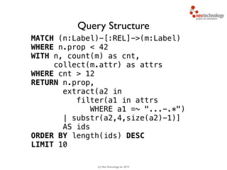 (c) Neo Technology, Inc 2014
MATCH (n:Label)-[:REL]->(m:Label)
WHERE n.prop < 42
WITH n, count(m) as cnt, 
collect(m.attr) as attrs
WHERE cnt > 12
RETURN n.prop,
extract(a2 in 
filter(a1 in attrs
WHERE a1 =~ "...-.*")
| substr(a2,4,size(a2)-1)]
AS ids
ORDER BY length(ids) DESC
LIMIT 10
Query Structure
 