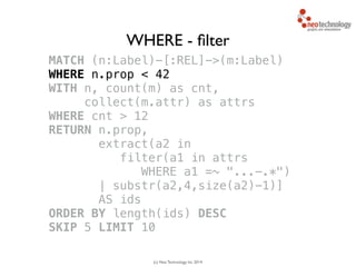 (c) Neo Technology, Inc 2014
MATCH (n:Label)-[:REL]->(m:Label)
WHERE n.prop < 42
WITH n, count(m) as cnt, 
collect(m.attr) as attrs
WHERE cnt > 12
RETURN n.prop,
extract(a2 in 
filter(a1 in attrs
WHERE a1 =~ "...-.*")
| substr(a2,4,size(a2)-1)]
AS ids
ORDER BY length(ids) DESC
SKIP 5 LIMIT 10
WHERE - ﬁlter
 