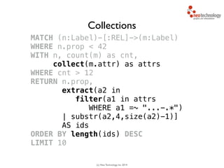 (c) Neo Technology, Inc 2014
MATCH (n:Label)-[:REL]->(m:Label)
WHERE n.prop < 42
WITH n, count(m) as cnt, 
collect(m.attr) as attrs
WHERE cnt > 12
RETURN n.prop,
extract(a2 in 
filter(a1 in attrs
WHERE a1 =~ "...-.*")
| substr(a2,4,size(a2)-1)]
AS ids
ORDER BY length(ids) DESC
LIMIT 10
Collections
 