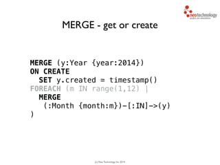 (c) Neo Technology, Inc 2014
MERGE (y:Year {year:2014}) 
ON CREATE
SET y.created = timestamp()
FOREACH (m IN range(1,12) |
MERGE
(:Month {month:m})-[:IN]->(y)
)
MERGE - get or create
 